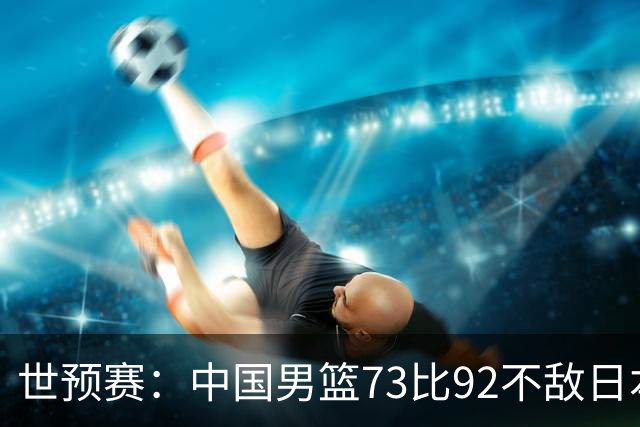 世预赛：中国男篮73比92不敌日本男篮